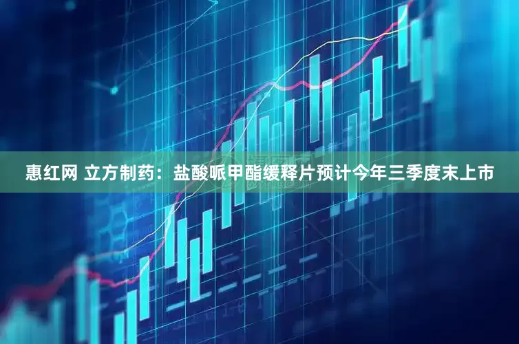 惠红网 立方制药：盐酸哌甲酯缓释片预计今年三季度末上市