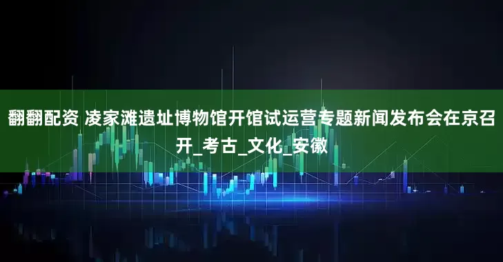 翻翻配资 凌家滩遗址博物馆开馆试运营专题新闻发布会在京召开_考古_文化_安徽