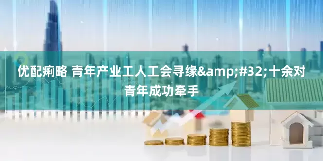 优配痢略 青年产业工人工会寻缘&#32;十余对青年成功牵手