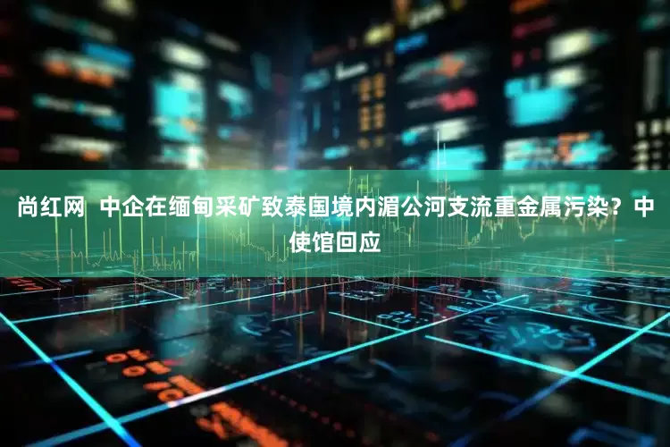 尚红网  中企在缅甸采矿致泰国境内湄公河支流重金属污染？中使馆回应