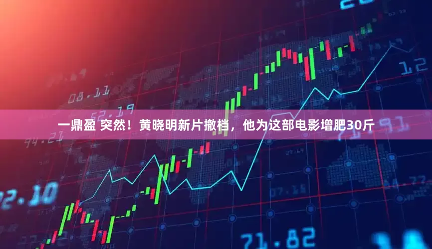 一鼎盈 突然！黄晓明新片撤档，他为这部电影增肥30斤
