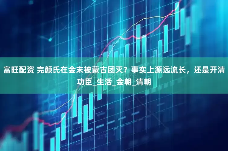 富旺配资 完颜氏在金末被蒙古团灭？事实上源远流长，还是开清功臣_生活_金朝_清朝