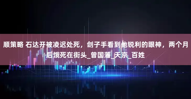 顺策略 石达开被凌迟处死，刽子手看到他锐利的眼神，两个月后饿死在街头_曾国藩_天京_百姓