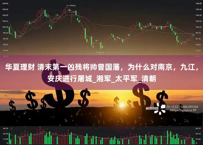 华夏理财 清末第一凶残将帅曾国藩，为什么对南京，九江，安庆进行屠城_湘军_太平军_清朝