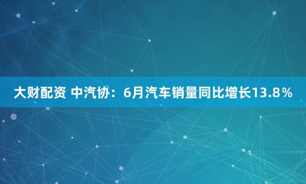 大财配资 中汽协：6月汽车销量同比增长13.8％