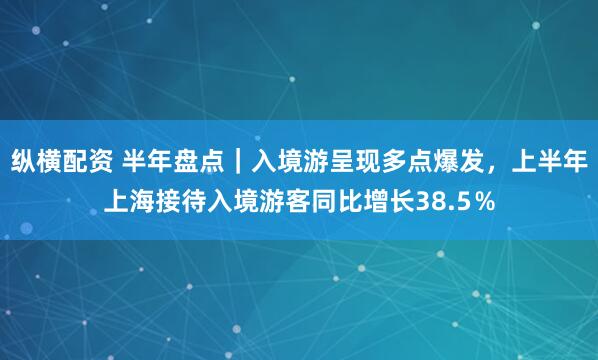 纵横配资 半年盘点｜入境游呈现多点爆发，上半年上海接待入境游客同比增长38.5％