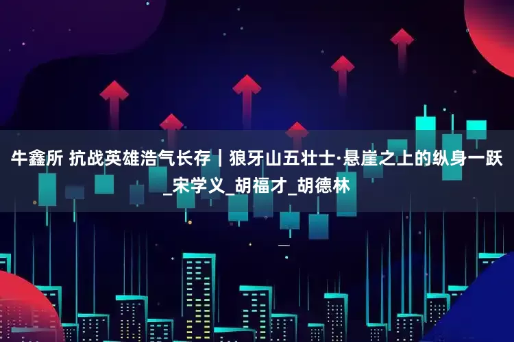牛鑫所 抗战英雄浩气长存｜狼牙山五壮士·悬崖之上的纵身一跃_宋学义_胡福才_胡德林