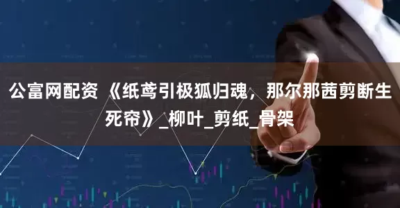 公富网配资 《纸鸢引极狐归魂，那尔那茜剪断生死帘》_柳叶_剪纸_骨架