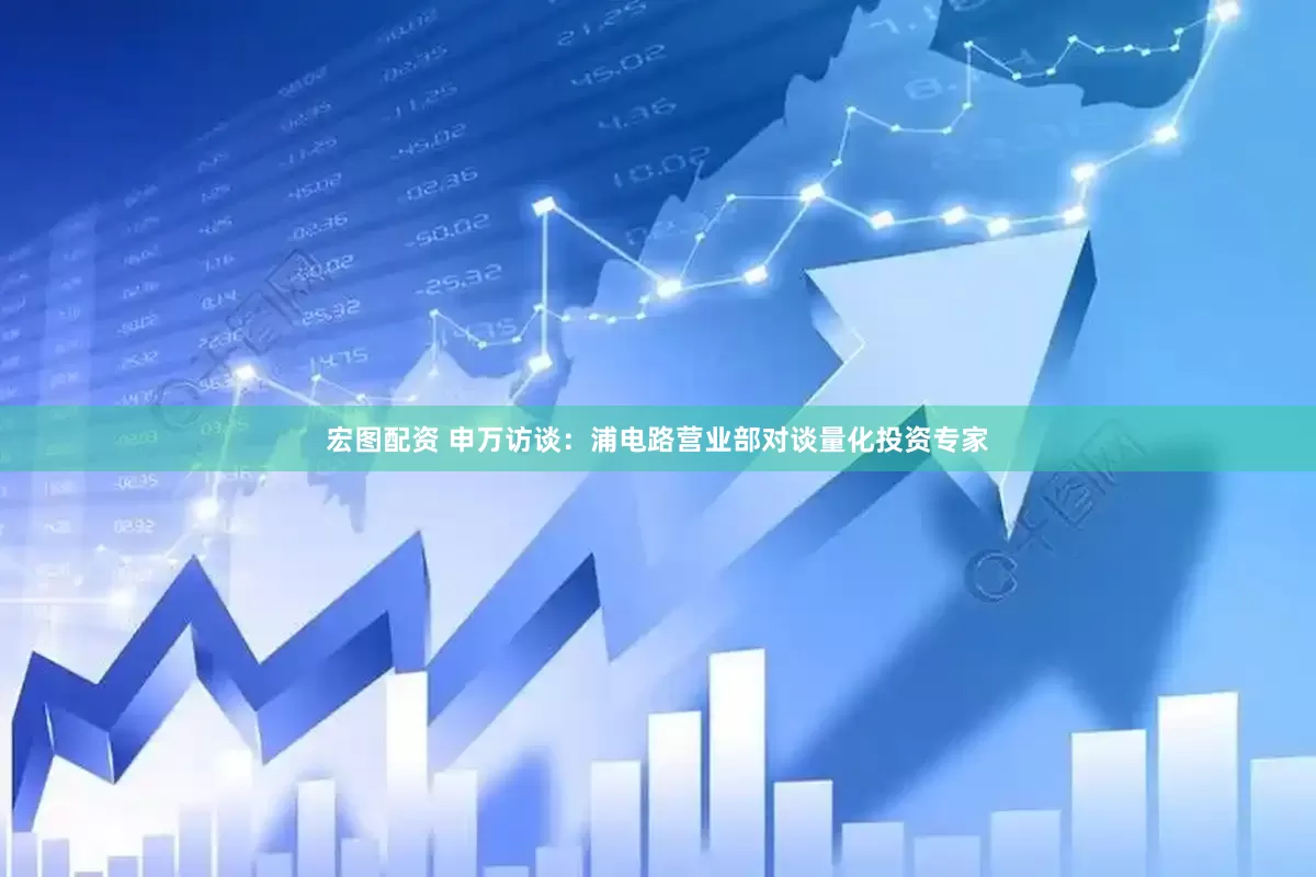 宏图配资 申万访谈：浦电路营业部对谈量化投资专家