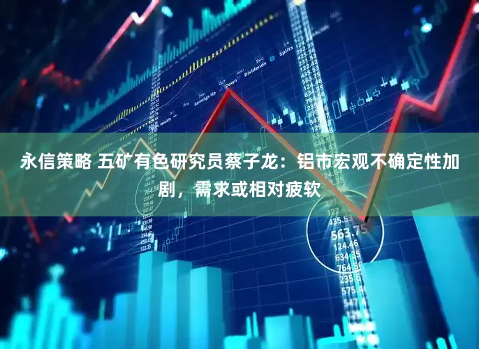 永信策略 五矿有色研究员蔡子龙：铝市宏观不确定性加剧，需求或相对疲软