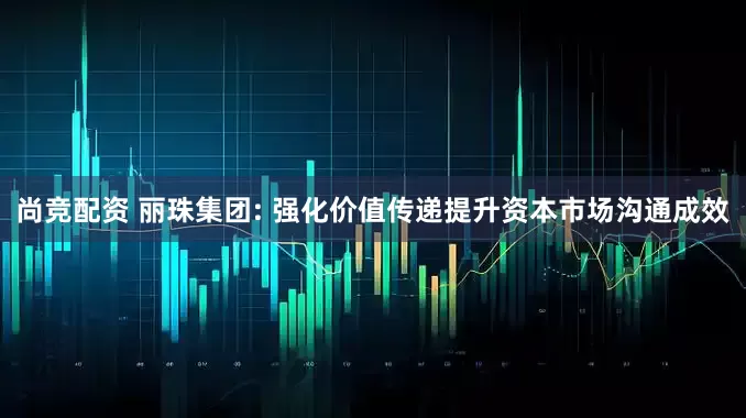 尚竞配资 丽珠集团: 强化价值传递提升资本市场沟通成效