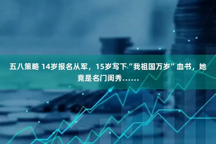 五八策略 14岁报名从军，15岁写下“我祖国万岁”血书，她竟是名门闺秀……