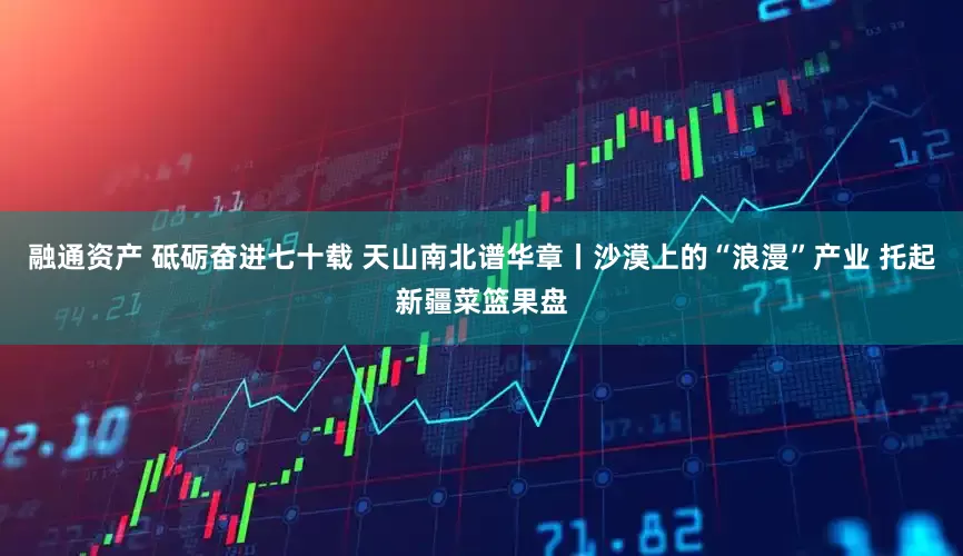 融通资产 砥砺奋进七十载 天山南北谱华章丨沙漠上的“浪漫”产业 托起新疆菜篮果盘