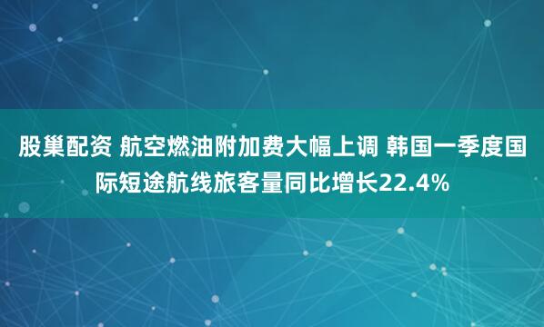 股巢配资 航空燃油附加费大幅上调 韩国一季度国际短途航线旅客量同比增长22.4%