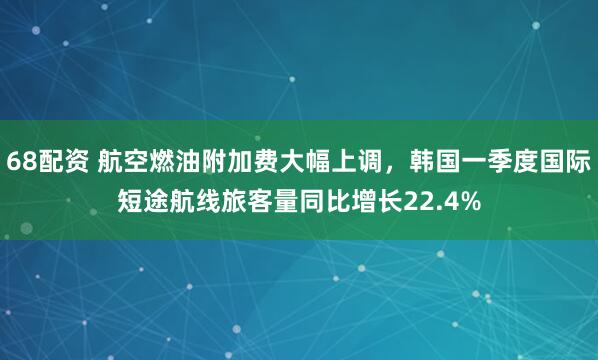 68配资 航空燃油附加费大幅上调，韩国一季度国际短途航线旅客量同比增长22.4%