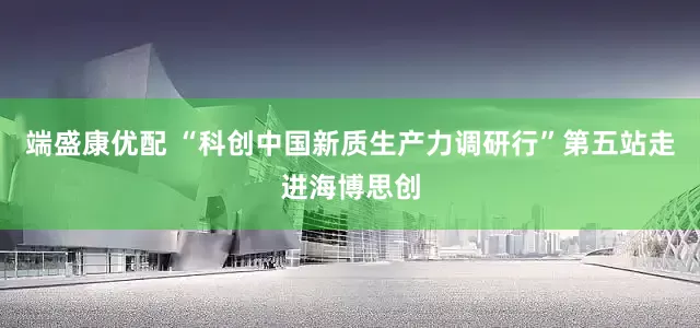 端盛康优配 “科创中国新质生产力调研行”第五站走进海博思创